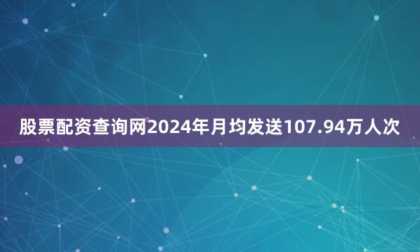 股票配资查询网2024年月均发送107.94万人次