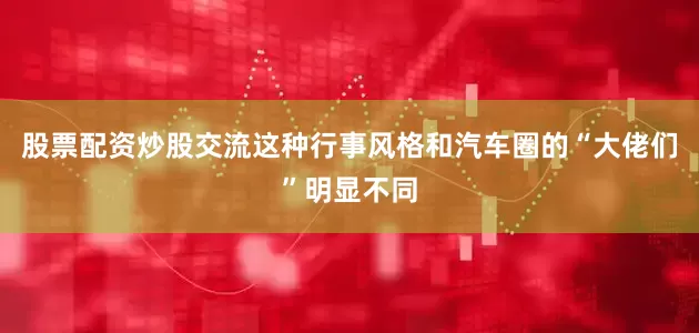 股票配资炒股交流这种行事风格和汽车圈的“大佬们”明显不同