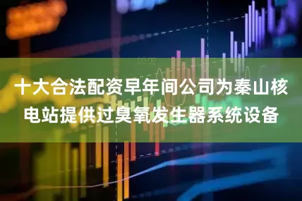十大合法配资早年间公司为秦山核电站提供过臭氧发生器系统设备
