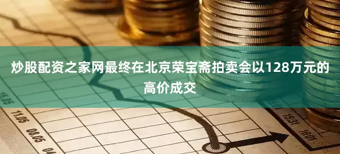 炒股配资之家网最终在北京荣宝斋拍卖会以128万元的高价成交