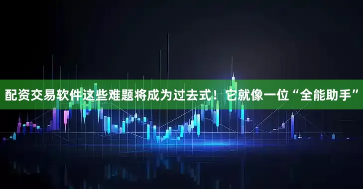 配资交易软件这些难题将成为过去式！它就像一位“全能助手”