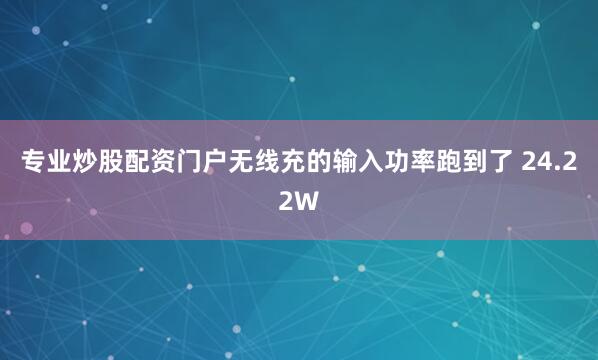 专业炒股配资门户无线充的输入功率跑到了 24.22W
