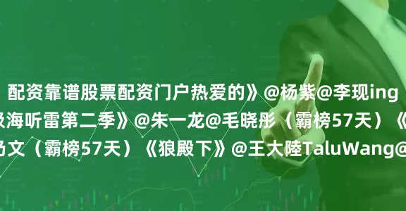 配资靠谱股票配资门户热爱的》@杨紫@李现ing（霸榜79天）《重启之极海听雷第二季》@朱一龙@毛晓彤（霸榜57天）《三大队》@秦昊@李乃文（霸榜57天）《狼殿下》@王大陸TaluWang@李沁@肖战@辛芷蕾（霸榜55天）……哪部剧是你的最爱？欢迎在评论区推荐~~#白鹿穿了32年前古董高定##白鹿张真源范丞丞宋雨琦跳sugar##白鹿捡剩下的发##VOGUE请假阵容##没去VOGUE盛典的明星请假视