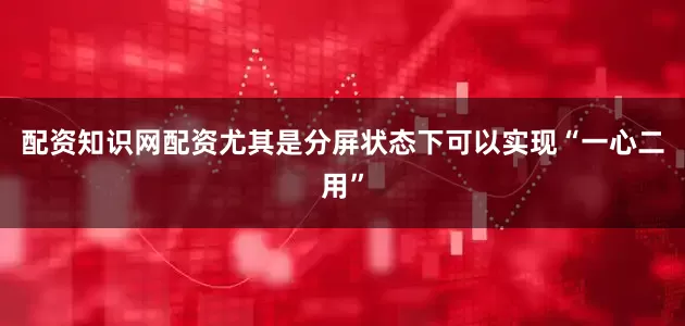 配资知识网配资尤其是分屏状态下可以实现“一心二用”