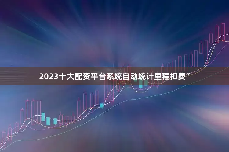 2023十大配资平台系统自动统计里程扣费”