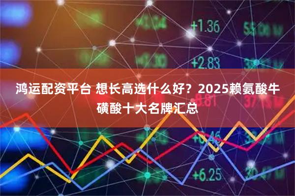 鸿运配资平台 想长高选什么好？2025赖氨酸牛磺酸十大名牌汇总