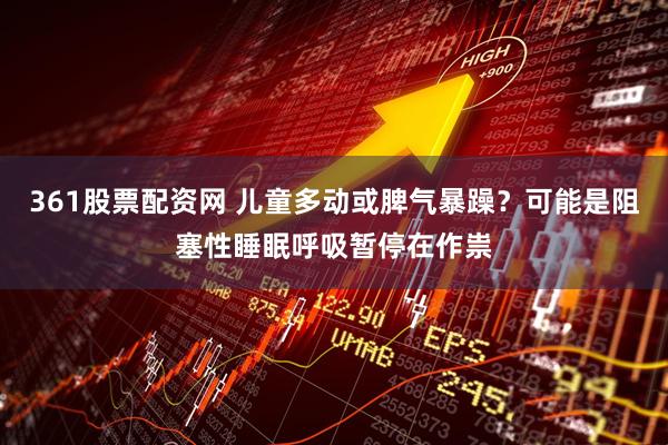 361股票配资网 儿童多动或脾气暴躁？可能是阻塞性睡眠呼吸暂停在作祟