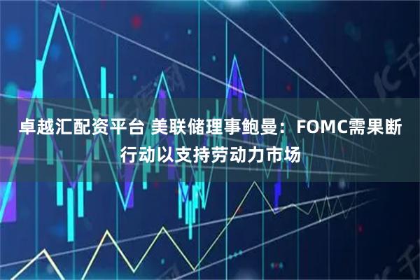 卓越汇配资平台 美联储理事鲍曼：FOMC需果断行动以支持劳动力市场