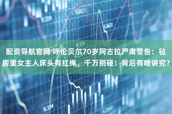 配资导航官网 呼伦贝尔70岁阿古拉严肃警告:毡房里女主人床头有红绳,千万别碰!背后有啥讲究?