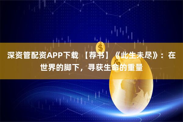 深资管配资APP下载 【荐书】《此生未尽》:在世界的脚下,寻获生命的重量
