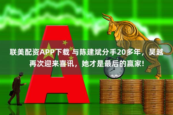 联美配资APP下载 与陈建斌分手20多年，吴越再次迎来喜讯，她才是最后的赢家!