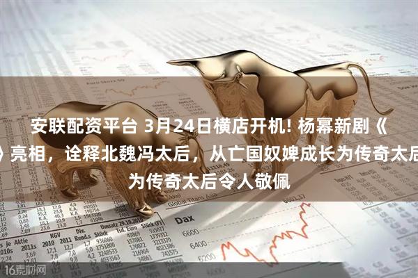 安联配资平台 3月24日横店开机! 杨幂新剧《江山大同》亮相，诠释北魏冯太后，从亡国奴婢成长为传奇太后令人敬佩