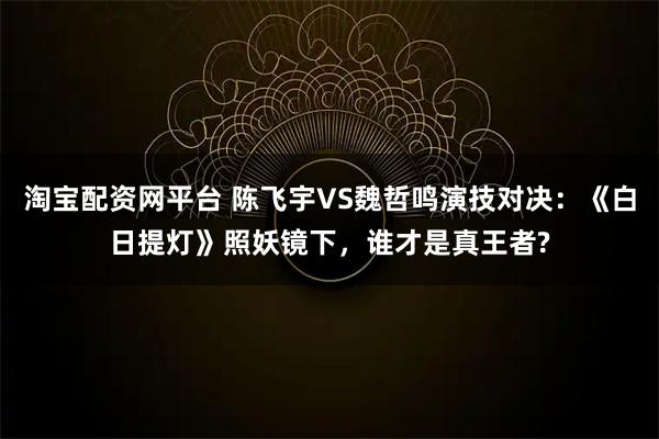 淘宝配资网平台 陈飞宇VS魏哲鸣演技对决：《白日提灯》照妖镜下，谁才是真王者?