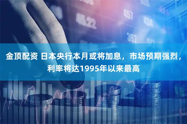 金顶配资 日本央行本月或将加息,市场预期强烈,利率将达1995年以来最高