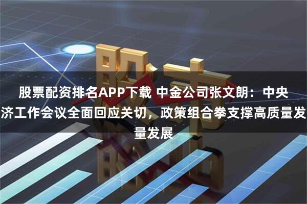 股票配资排名APP下载 中金公司张文朗：中央经济工作会议全面回应关切，政策组合拳支撑高质量发展