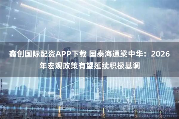 鑫创国际配资APP下载 国泰海通梁中华：2026年宏观政策有望延续积极基调