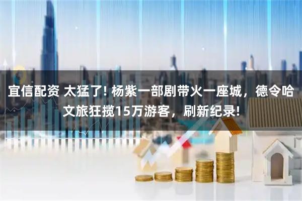 宜信配资 太猛了! 杨紫一部剧带火一座城,德令哈文旅狂揽15万游客,刷新纪录!