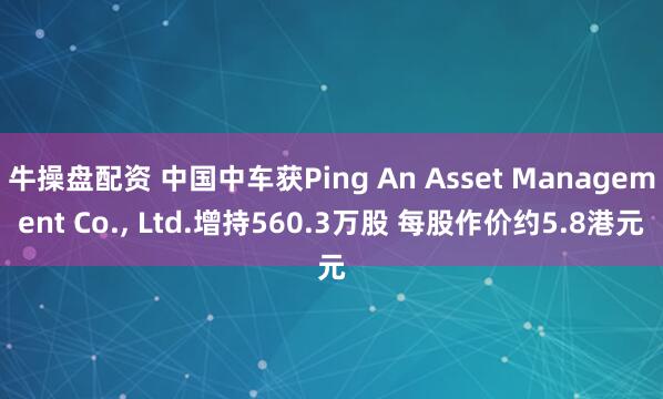 牛操盘配资 中国中车获Ping An Asset Management Co., Ltd.增持560.3万股 每股作价约5.8港元