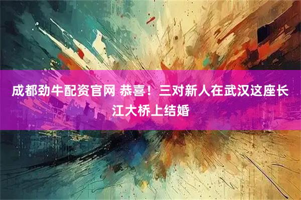 成都劲牛配资官网 恭喜!三对新人在武汉这座长江大桥上结婚