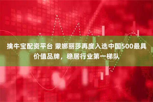 擒牛宝配资平台 蒙娜丽莎再度入选中国500最具价值品牌，稳居行业第一梯队