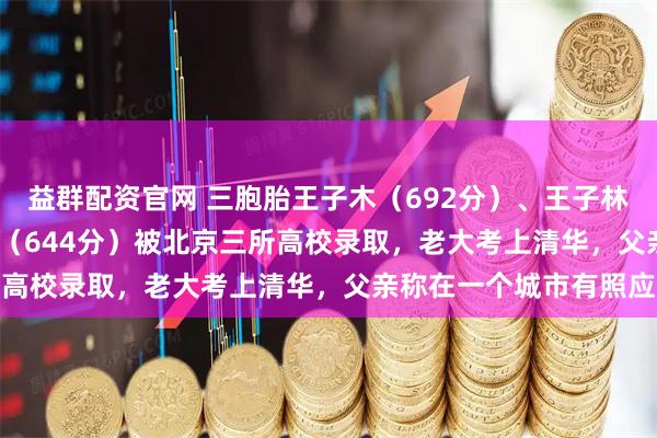 益群配资官网 三胞胎王子木（692分）、王子林（668分  ）、王子森（644分）被北京三所高校录取，老大考上清华，父亲称在一个城市有照应